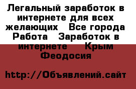 Легальный заработок в интернете для всех желающих - Все города Работа » Заработок в интернете   . Крым,Феодосия